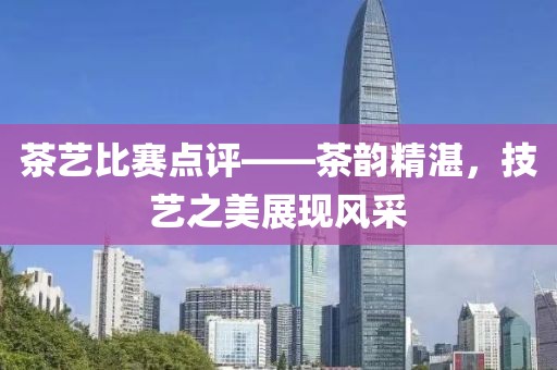 茶艺比赛点评——茶韵精湛，技艺之美展现风采