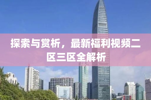 探索与赏析，最新福利视频二区三区全解析