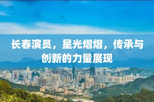 长春演员，星光熠熠，传承与创新的力量展现