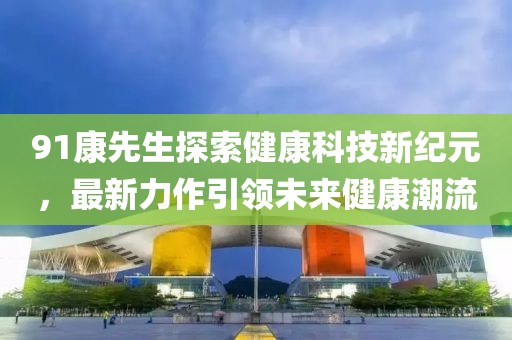 91康先生探索健康科技新纪元，最新力作引领未来健康潮流