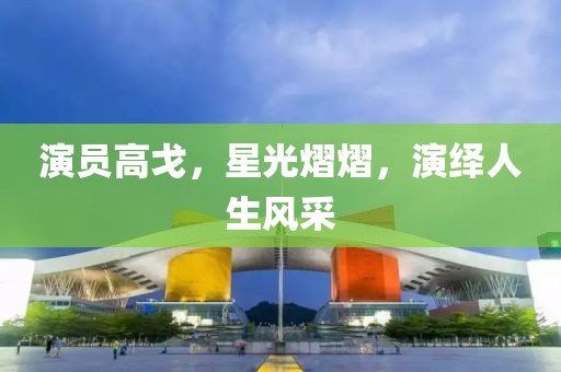 演员高戈，星光熠熠，演绎人生风采