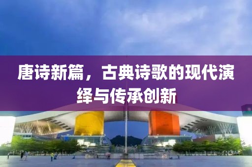 唐诗新篇，古典诗歌的现代演绎与传承创新