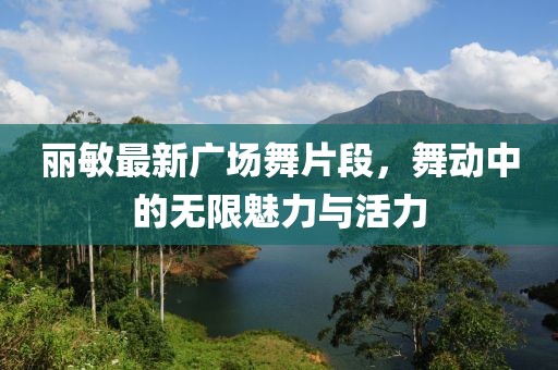 丽敏最新广场舞片段，舞动中的无限魅力与活力