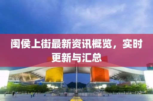 闽侯上街最新资讯概览，实时更新与汇总