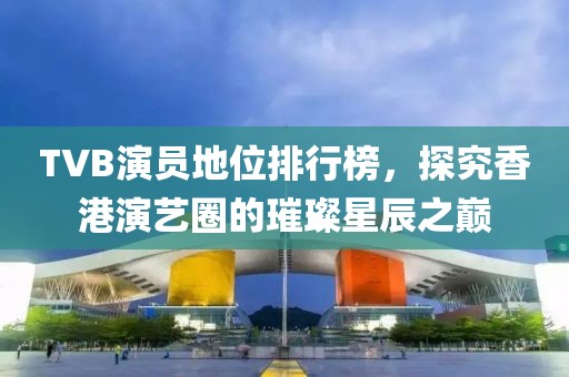 TVB演员地位排行榜，探究香港演艺圈的璀璨星辰之巅