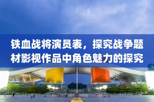铁血战将演员表，探究战争题材影视作品中角色魅力的探究
