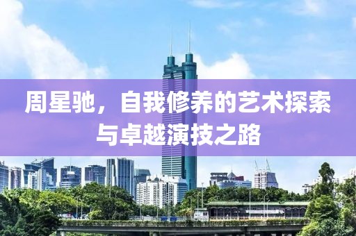 周星驰，自我修养的艺术探索与卓越演技之路