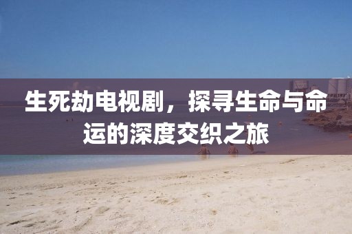生死劫电视剧，探寻生命与命运的深度交织之旅