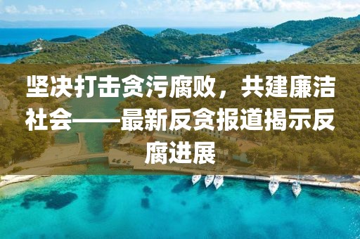 坚决打击贪污腐败，共建廉洁社会——最新反贪报道揭示反腐进展
