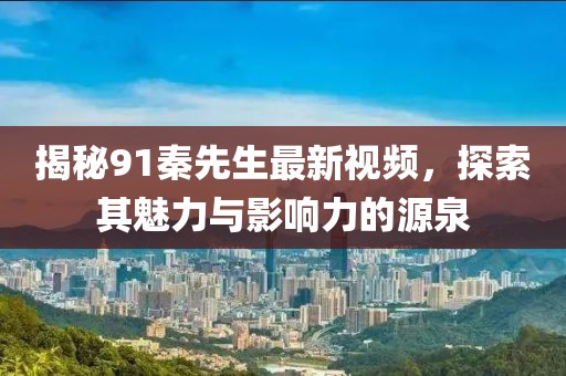 揭秘91秦先生最新视频，探索其魅力与影响力的源泉