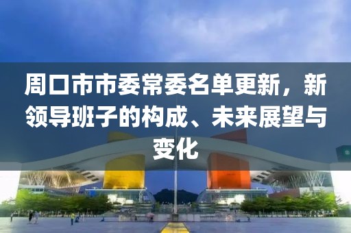 周口市市委常委名单更新，新领导班子的构成、未来展望与变化