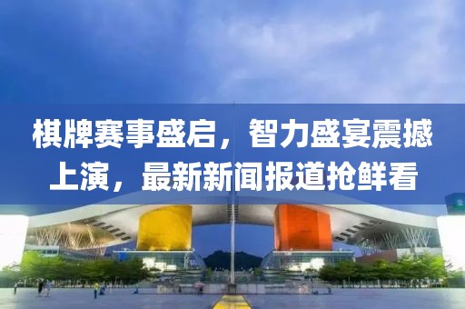 棋牌赛事盛启，智力盛宴震撼上演，最新新闻报道抢鲜看