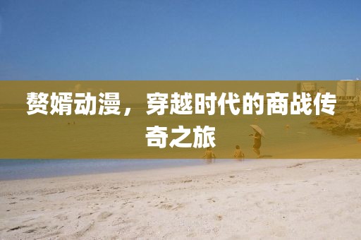 赘婿动漫，穿越时代的商战传奇之旅