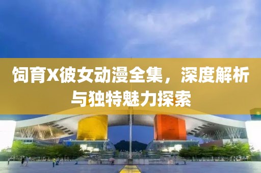 饲育X彼女动漫全集，深度解析与独特魅力探索