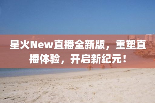 星火New直播全新版，重塑直播体验，开启新纪元！