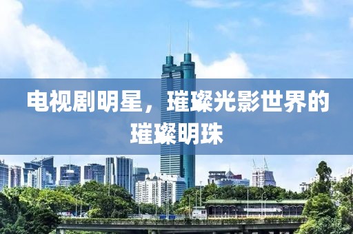 电视剧明星，璀璨光影世界的璀璨明珠
