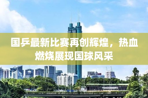 国乒最新比赛再创辉煌，热血燃烧展现国球风采