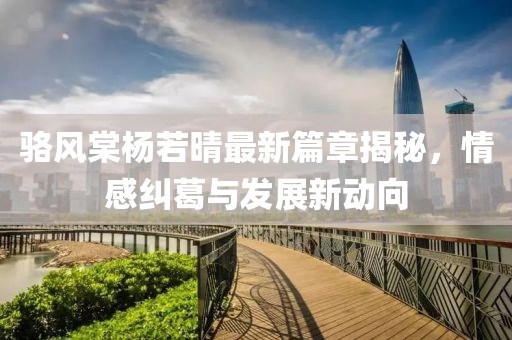 骆风棠杨若晴最新篇章揭秘，情感纠葛与发展新动向