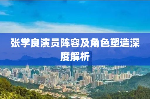 张学良演员阵容及角色塑造深度解析