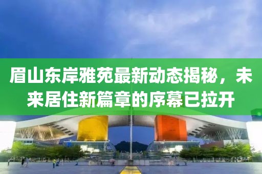 眉山东岸雅苑最新动态揭秘，未来居住新篇章的序幕已拉开