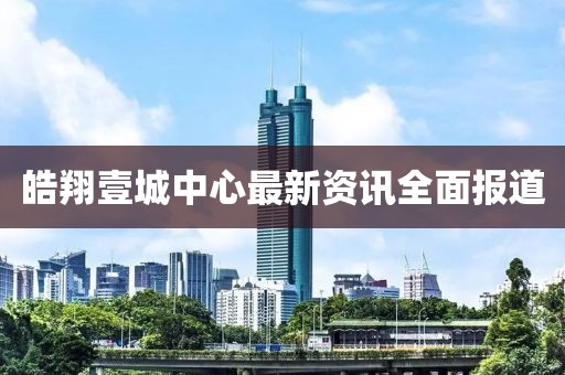皓翔壹城中心最新资讯全面报道