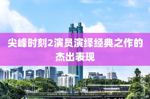 尖峰时刻2演员演绎经典之作的杰出表现