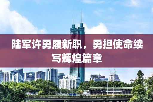 陆军许勇履新职，勇担使命续写辉煌篇章