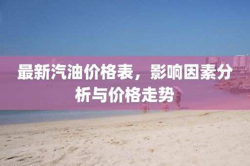 最新汽油价格表，影响因素分析与价格走势