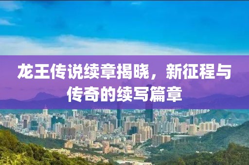龙王传说续章揭晓，新征程与传奇的续写篇章