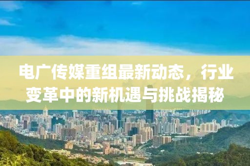 电广传媒重组最新动态，行业变革中的新机遇与挑战揭秘