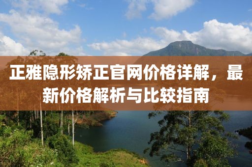 正雅隐形矫正官网价格详解，最新价格解析与比较指南
