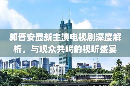 郭晋安最新主演电视剧深度解析，与观众共鸣的视听盛宴
