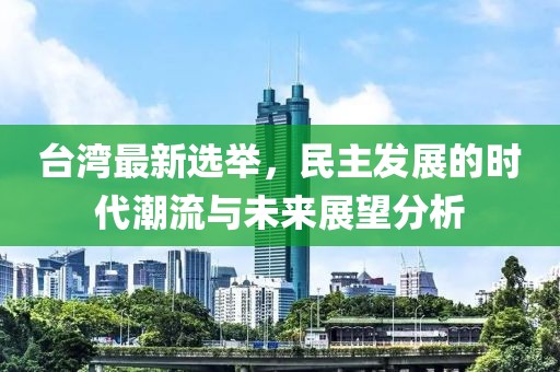 台湾最新选举，民主发展的时代潮流与未来展望分析