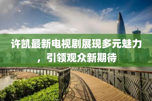 许凯最新电视剧展现多元魅力，引领观众新期待
