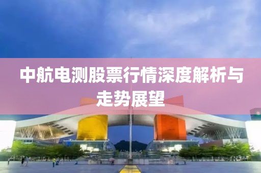 中航电测股票行情深度解析与走势展望