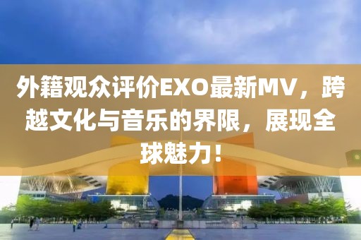 外籍观众评价EXO最新MV，跨越文化与音乐的界限，展现全球魅力！