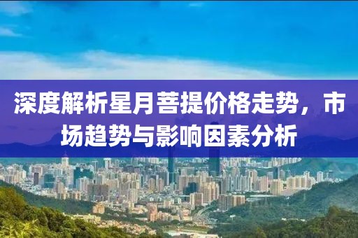深度解析星月菩提价格走势，市场趋势与影响因素分析