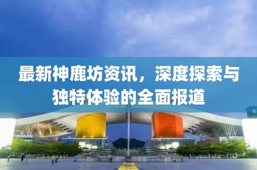 最新神鹿坊资讯，深度探索与独特体验的全面报道