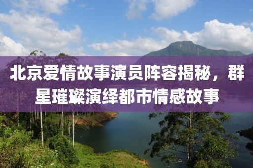 北京爱情故事演员阵容揭秘，群星璀璨演绎都市情感故事