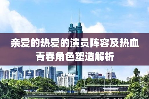 亲爱的热爱的演员阵容及热血青春角色塑造解析