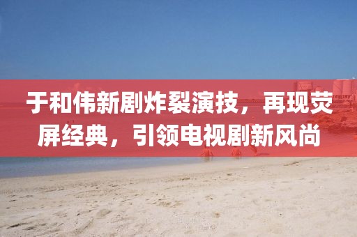 于和伟新剧炸裂演技，再现荧屏经典，引领电视剧新风尚