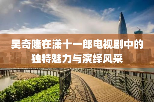 吴奇隆在潇十一郎电视剧中的独特魅力与演绎风采