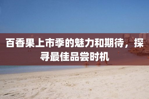 百香果上市季的魅力和期待，探寻最佳品尝时机
