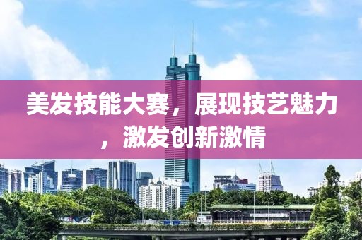 美发技能大赛，展现技艺魅力，激发创新激情