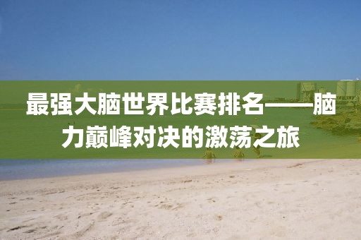 最强大脑世界比赛排名——脑力巅峰对决的激荡之旅