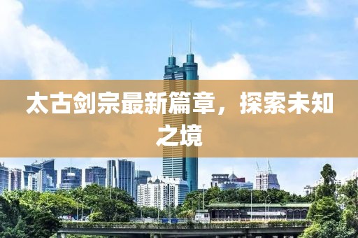 太古剑宗最新篇章，探索未知之境