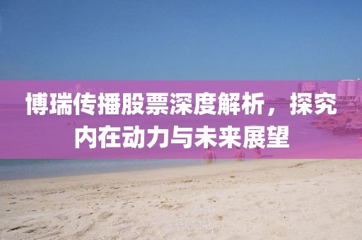 博瑞传播股票深度解析，探究内在动力与未来展望