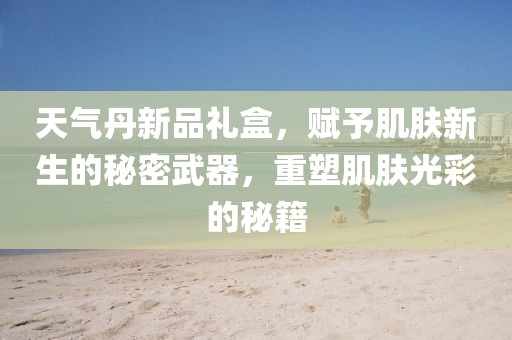 天气丹新品礼盒，赋予肌肤新生的秘密武器，重塑肌肤光彩的秘籍