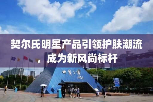 契尔氏明星产品引领护肤潮流，成为新风尚标杆