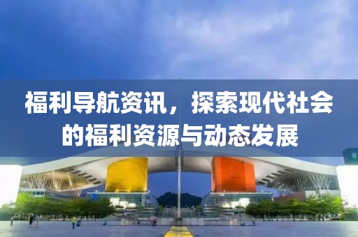 福利导航资讯，探索现代社会的福利资源与动态发展